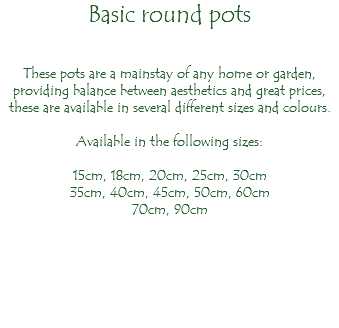 Basic round pots These pots are a mainstay of any home or garden, providing balance between aesthetics and great prices, these are available in several different sizes and colours. Available in the following sizes: 15cm, 18cm, 20cm, 25cm, 30cm 35cm, 40cm, 45cm, 50cm, 60cm 70cm, 90cm 