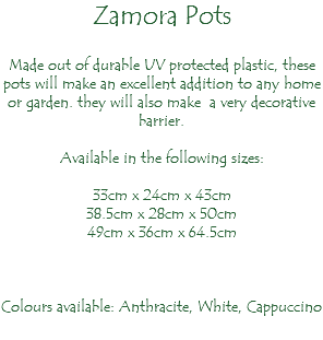 Zamora Pots Made out of durable UV protected plastic, these pots will make an excellent addition to any home or garden. they will also make a very decorative barrier. Available in the following sizes: 33cm x 24cm x 43cm 38.5cm x 28cm x 50cm 49cm x 36cm x 64.5cm Colours available: Anthracite, White, Cappuccino 