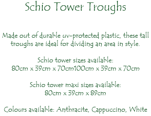 Schio Tower Troughs Made out of durable uv-protected plastic, these tall troughs are ideal for dividing an area in style. Schio tower sizes available: 80cm x 39cm x 70cm100cm x 39cm x 70cm Schio tower maxi sizes available: 80cm x 39cm x 89cm Colours available: Anthracite, Cappuccino, White